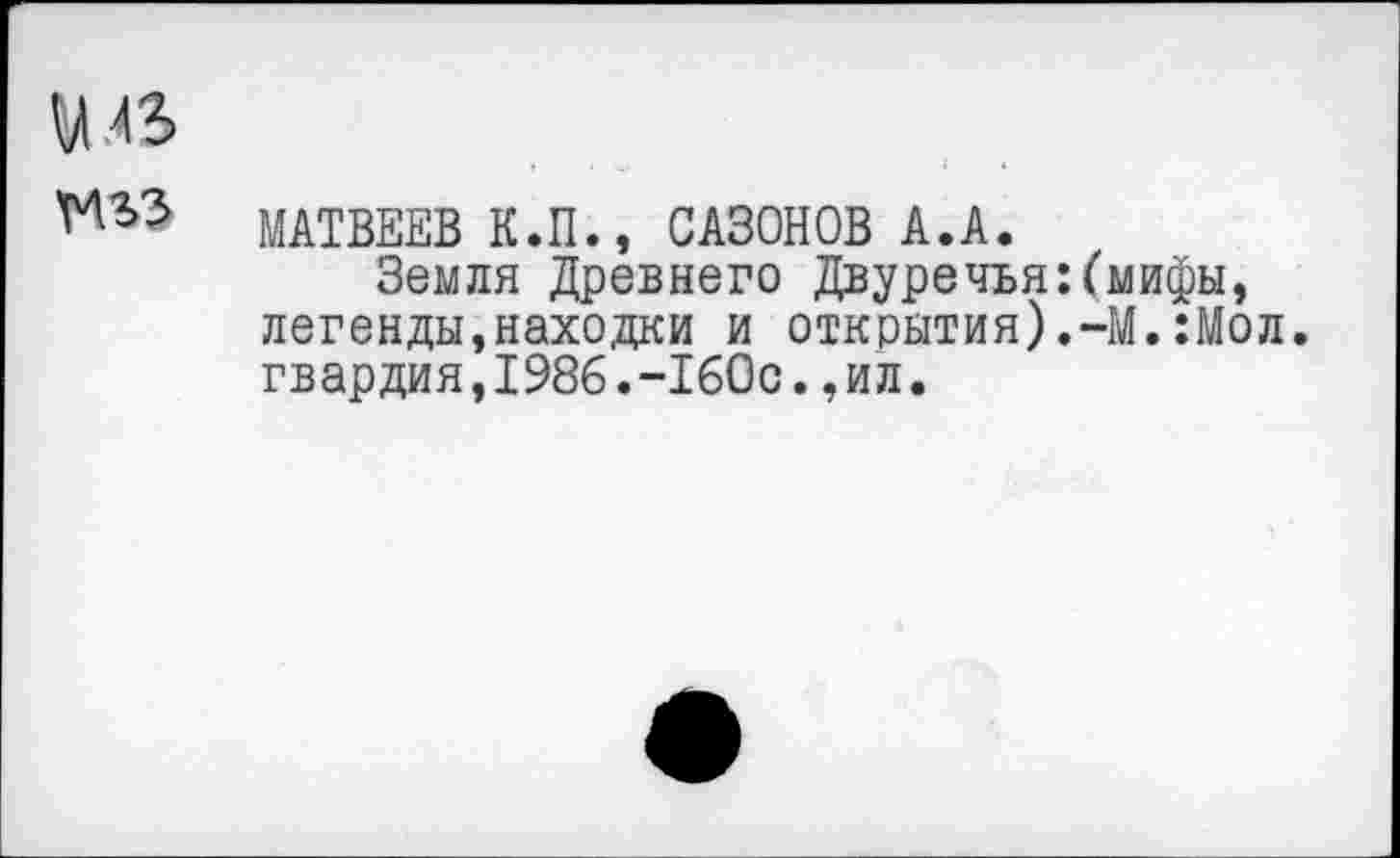 ﻿У.43
М5? МАТВЕЕВ К.П., САЗОНОВ А.А.
Земля Древнего Двуречья:(мифы, легенды,находки и открытия).-М.:Мол. гвардия,1986.-160с.,ил.